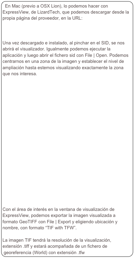 En Mac (previo a OSX Lion), lo podemos hacer con ExpressView, de LizardTech, que podemos descargar desde la propia página del proveedor, en la URL:
http://www.lizardtech.com/download/dl_download.php?detail=geo_expressview_plugin&platform=mac

Una vez descargado e instalado, al pinchar en el SID, se nos abrirá el visualizador. Igualmente podemos ejecutar la aplicación y luego abrir el fichero sid con File | Open. Podemos centrarnos en una zona de la imagen y establecer el nivel de ampliación hasta estemos visualizando exactamente la zona que nos interesa.





















Con el área de interés en la ventana de visualización de ExpressView, podemos exportar la imagen visualizada a formato GeoTIFF con File | Export y eligiendo ubicación y nombre, con formato “TIF with TFW”.

La imagen TIF tendrá la resolución de la visualización, extensión .tiff y estará acompañada de un fichero de georeferencia (World) con extensión .tfw


